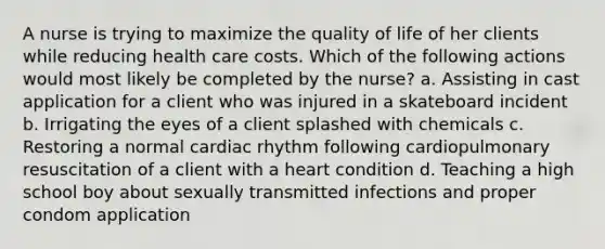 A nurse is trying to maximize the quality of life of her clients while reducing health care costs. Which of the following actions would most likely be completed by the nurse? a. Assisting in cast application for a client who was injured in a skateboard incident b. Irrigating the eyes of a client splashed with chemicals c. Restoring a normal cardiac rhythm following cardiopulmonary resuscitation of a client with a heart condition d. Teaching a high school boy about sexually transmitted infections and proper condom application