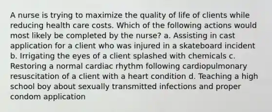 A nurse is trying to maximize the quality of life of clients while reducing health care costs. Which of the following actions would most likely be completed by the nurse? a. Assisting in cast application for a client who was injured in a skateboard incident b. Irrigating the eyes of a client splashed with chemicals c. Restoring a normal cardiac rhythm following cardiopulmonary resuscitation of a client with a heart condition d. Teaching a high school boy about sexually transmitted infections and proper condom application