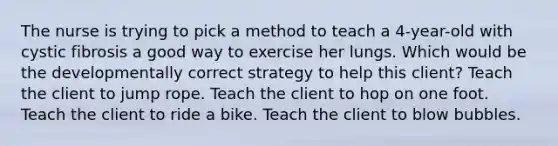 The nurse is trying to pick a method to teach a 4-year-old with cystic fibrosis a good way to exercise her lungs. Which would be the developmentally correct strategy to help this client? Teach the client to jump rope. Teach the client to hop on one foot. Teach the client to ride a bike. Teach the client to blow bubbles.