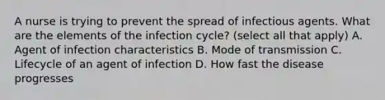 A nurse is trying to prevent the spread of infectious agents. What are the elements of the infection cycle? (select all that apply) A. Agent of infection characteristics B. Mode of transmission C. Lifecycle of an agent of infection D. How fast the disease progresses