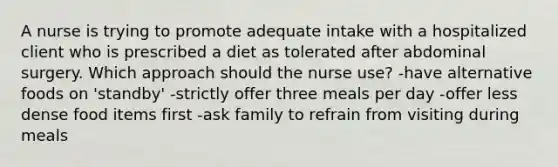 A nurse is trying to promote adequate intake with a hospitalized client who is prescribed a diet as tolerated after abdominal surgery. Which approach should the nurse use? -have alternative foods on 'standby' -strictly offer three meals per day -offer less dense food items first -ask family to refrain from visiting during meals