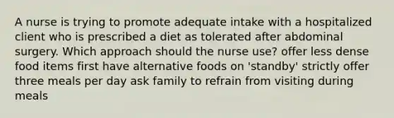 A nurse is trying to promote adequate intake with a hospitalized client who is prescribed a diet as tolerated after abdominal surgery. Which approach should the nurse use? offer less dense food items first have alternative foods on 'standby' strictly offer three meals per day ask family to refrain from visiting during meals