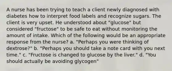 A nurse has been trying to teach a client newly diagnosed with diabetes how to interpret food labels and recognize sugars. The client is very upset. He understood about "glucose" but considered "fructose" to be safe to eat without monitoring the amount of intake. Which of the following would be an appropriate response from the nurse? a. "Perhaps you were thinking of dextrose?" b. "Perhaps you should take a note card with you next time." c. "Fructose is changed to glucose by the liver." d. "You should actually be avoiding glycogen"