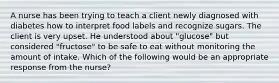 A nurse has been trying to teach a client newly diagnosed with diabetes how to interpret food labels and recognize sugars. The client is very upset. He understood about "glucose" but considered "fructose" to be safe to eat without monitoring the amount of intake. Which of the following would be an appropriate response from the nurse?