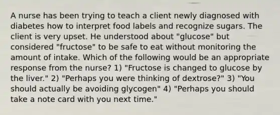 A nurse has been trying to teach a client newly diagnosed with diabetes how to interpret food labels and recognize sugars. The client is very upset. He understood about "glucose" but considered "fructose" to be safe to eat without monitoring the amount of intake. Which of the following would be an appropriate response from the nurse? 1) "Fructose is changed to glucose by the liver." 2) "Perhaps you were thinking of dextrose?" 3) "You should actually be avoiding glycogen" 4) "Perhaps you should take a note card with you next time."