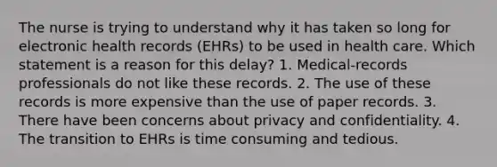 The nurse is trying to understand why it has taken so long for electronic health records (EHRs) to be used in health care. Which statement is a reason for this delay? 1. Medical-records professionals do not like these records. 2. The use of these records is more expensive than the use of paper records. 3. There have been concerns about privacy and confidentiality. 4. The transition to EHRs is time consuming and tedious.