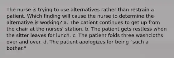 The nurse is trying to use alternatives rather than restrain a patient. Which finding will cause the nurse to determine the alternative is working? a. The patient continues to get up from the chair at the nurses' station. b. The patient gets restless when the sitter leaves for lunch. c. The patient folds three washcloths over and over. d. The patient apologizes for being "such a bother."