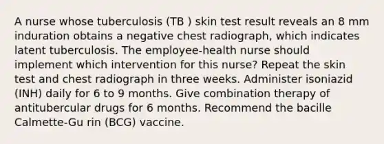 A nurse whose tuberculosis (TB ) skin test result reveals an 8 mm induration obtains a negative chest radiograph, which indicates latent tuberculosis. The employee-health nurse should implement which intervention for this nurse? Repeat the skin test and chest radiograph in three weeks. Administer isoniazid (INH) daily for 6 to 9 months. Give combination therapy of antitubercular drugs for 6 months. Recommend the bacille Calmette-Gu rin (BCG) vaccine.