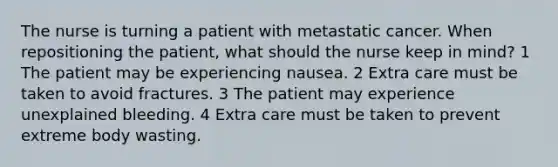 The nurse is turning a patient with metastatic cancer. When repositioning the patient, what should the nurse keep in mind? 1 The patient may be experiencing nausea. 2 Extra care must be taken to avoid fractures. 3 The patient may experience unexplained bleeding. 4 Extra care must be taken to prevent extreme body wasting.