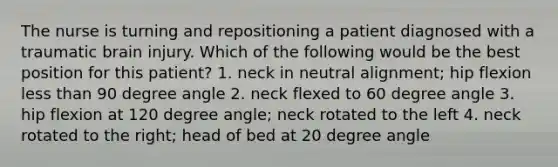 The nurse is turning and repositioning a patient diagnosed with a traumatic brain injury. Which of the following would be the best position for this patient? 1. neck in neutral alignment; hip flexion less than 90 degree angle 2. neck flexed to 60 degree angle 3. hip flexion at 120 degree angle; neck rotated to the left 4. neck rotated to the right; head of bed at 20 degree angle