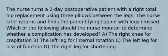 The nurse turns a 2-day postoperative patient with a right total hip replacement using three pillows between the legs. The nurse later returns and finds the patient lying supine with legs crossed. Which of the following should the nurse monitor to determine whether a complication has developed? A) The right knee for crepitation B) The left leg for internal rotation C) The left leg for loss of function D) The right leg for shortening