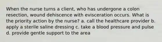 When the nurse turns a client, who has undergone a colon resection, wound dehiscence with evisceration occurs. What is the priority action by the nurse? a. call the healthcare provider b. apply a sterile saline dressing c. take a <a href='https://www.questionai.com/knowledge/kD0HacyPBr-blood-pressure' class='anchor-knowledge'>blood pressure</a> and pulse d. provide gentle support to the area