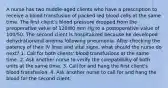 A nurse has two middle-aged clients who have a prescription to receive a blood transfusion of packed red blood cells at the same time. The first client's blood pressure dropped from the preoperative value of 120/80 mm Hg to a postoperative value of 100/50. The second client is hospitalized because he developed dehydrationand anemia following pneumonia. After checking the patency of their IV lines and vital signs, what should the nurse do next? 1. Call for both clients' blood transfusions at the same time. 2. Ask another nurse to verify the compatibility of both units at the same time. 3. Call for and hang the first client's blood transfusion. 4. Ask another nurse to call for and hang the blood for the second client.