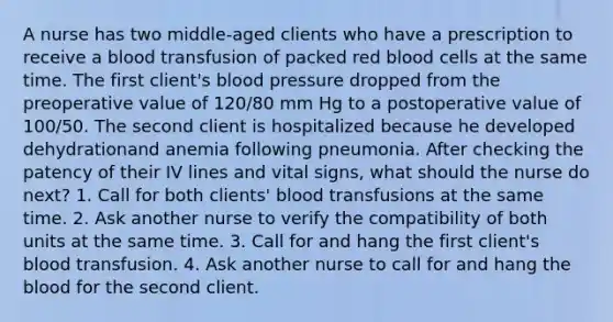 A nurse has two middle-aged clients who have a prescription to receive a blood transfusion of packed red blood cells at the same time. The first client's blood pressure dropped from the preoperative value of 120/80 mm Hg to a postoperative value of 100/50. The second client is hospitalized because he developed dehydrationand anemia following pneumonia. After checking the patency of their IV lines and vital signs, what should the nurse do next? 1. Call for both clients' blood transfusions at the same time. 2. Ask another nurse to verify the compatibility of both units at the same time. 3. Call for and hang the first client's blood transfusion. 4. Ask another nurse to call for and hang the blood for the second client.