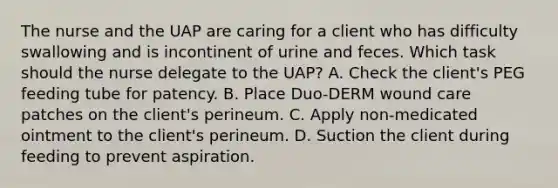 The nurse and the UAP are caring for a client who has difficulty swallowing and is incontinent of urine and feces. Which task should the nurse delegate to the UAP? A. Check the client's PEG feeding tube for patency. B. Place Duo-DERM wound care patches on the client's perineum. C. Apply non-medicated ointment to the client's perineum. D. Suction the client during feeding to prevent aspiration.