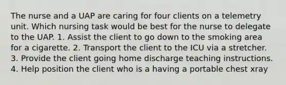 The nurse and a UAP are caring for four clients on a telemetry unit. Which nursing task would be best for the nurse to delegate to the UAP. 1. Assist the client to go down to the smoking area for a cigarette. 2. Transport the client to the ICU via a stretcher. 3. Provide the client going home discharge teaching instructions. 4. Help position the client who is a having a portable chest xray