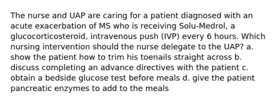 The nurse and UAP are caring for a patient diagnosed with an acute exacerbation of MS who is receiving Solu-Medrol, a glucocorticosteroid, intravenous push (IVP) every 6 hours. Which nursing intervention should the nurse delegate to the UAP? a. show the patient how to trim his toenails straight across b. discuss completing an advance directives with the patient c. obtain a bedside glucose test before meals d. give the patient pancreatic enzymes to add to the meals