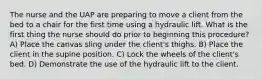 The nurse and the UAP are preparing to move a client from the bed to a chair for the first time using a hydraulic lift. What is the first thing the nurse should do prior to beginning this procedure? A) Place the canvas sling under the client's thighs. B) Place the client in the supine position. C) Lock the wheels of the client's bed. D) Demonstrate the use of the hydraulic lift to the client.