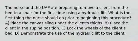 The nurse and the UAP are preparing to move a client from the bed to a chair for the first time using a hydraulic lift. What is the first thing the nurse should do prior to beginning this procedure? A) Place the canvas sling under the client's thighs. B) Place the client in the supine position. C) Lock the wheels of the client's bed. D) Demonstrate the use of the hydraulic lift to the client.