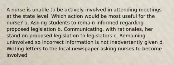 A nurse is unable to be actively involved in attending meetings at the state level. Which action would be most useful for the nurse? a. Asking students to remain informed regarding proposed legislation b. Communicating, with rationales, her stand on proposed legislation to legislators c. Remaining uninvolved so incorrect information is not inadvertently given d. Writing letters to the local newspaper asking nurses to become involved