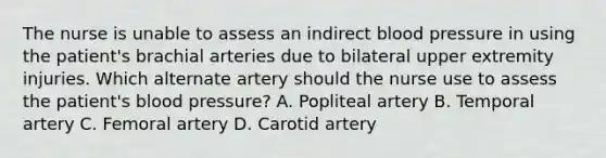 The nurse is unable to assess an indirect blood pressure in using the patient's brachial arteries due to bilateral upper extremity injuries. Which alternate artery should the nurse use to assess the patient's blood pressure? A. Popliteal artery B. Temporal artery C. Femoral artery D. Carotid artery