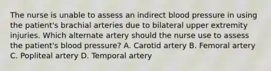 The nurse is unable to assess an indirect blood pressure in using the patient's brachial arteries due to bilateral upper extremity injuries. Which alternate artery should the nurse use to assess the patient's blood pressure? A. Carotid artery B. Femoral artery C. Popliteal artery D. Temporal artery