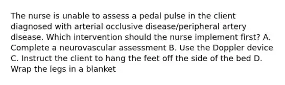 The nurse is unable to assess a pedal pulse in the client diagnosed with arterial occlusive disease/peripheral artery disease. Which intervention should the nurse implement first? A. Complete a neurovascular assessment B. Use the Doppler device C. Instruct the client to hang the feet off the side of the bed D. Wrap the legs in a blanket