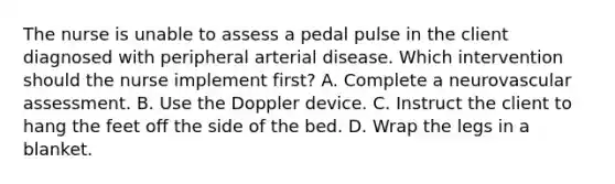 The nurse is unable to assess a pedal pulse in the client diagnosed with peripheral arterial disease. Which intervention should the nurse implement first? A. Complete a neurovascular assessment. B. Use the Doppler device. C. Instruct the client to hang the feet off the side of the bed. D. Wrap the legs in a blanket.