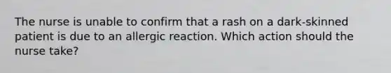 The nurse is unable to confirm that a rash on a dark-skinned patient is due to an allergic reaction. Which action should the nurse take?