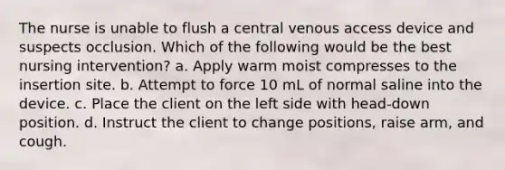 The nurse is unable to flush a central venous access device and suspects occlusion. Which of the following would be the best nursing intervention? a. Apply warm moist compresses to the insertion site. b. Attempt to force 10 mL of normal saline into the device. c. Place the client on the left side with head-down position. d. Instruct the client to change positions, raise arm, and cough.