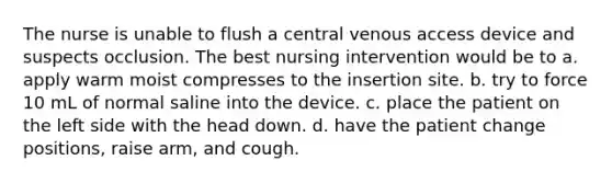 The nurse is unable to flush a central venous access device and suspects occlusion. The best nursing intervention would be to a. apply warm moist compresses to the insertion site. b. try to force 10 mL of normal saline into the device. c. place the patient on the left side with the head down. d. have the patient change positions, raise arm, and cough.