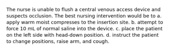 The nurse is unable to flush a central venous access device and suspects occlusion. The best nursing intervention would be to a. apply warm moist compresses to the insertion site. b. attempt to force 10 mL of normal saline into the device. c. place the patient on the left side with head-down position. d. instruct the patient to change positions, raise arm, and cough.