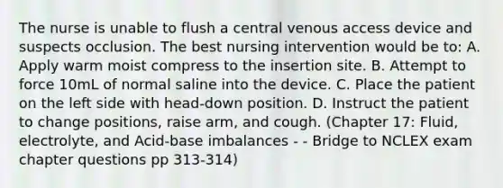 The nurse is unable to flush a central venous access device and suspects occlusion. The best nursing intervention would be to: A. Apply warm moist compress to the insertion site. B. Attempt to force 10mL of normal saline into the device. C. Place the patient on the left side with head-down position. D. Instruct the patient to change positions, raise arm, and cough. (Chapter 17: Fluid, electrolyte, and Acid-base imbalances - - Bridge to NCLEX exam chapter questions pp 313-314)