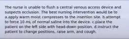 The nurse is unable to flush a central venous access device and suspects occlusion. The best nursing intervention would be to a.apply warm moist compresses to the insertion site. b.attempt to force 10 mL of normal saline into the device. c.place the patient on the left side with head-down position. d.instruct the patient to change positions, raise arm, and cough.