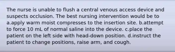 The nurse is unable to flush a central venous access device and suspects occlusion. The best nursing intervention would be to a.apply warm moist compresses to the insertion site. b.attempt to force 10 mL of normal saline into the device. c.place the patient on the left side with head-down position. d.instruct the patient to change positions, raise arm, and cough.