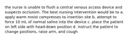 the nurse is unable to flush a central venous access device and suspects occlusion. The best nursing intervention would be to a. apply warm moist compresses to insertion site b. attempt to force 10 mL of normal saline into the device c. place the patient on left side with head-down position d. instruct the patient to change positions, raise arm, and cough