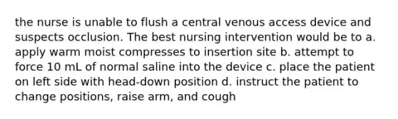 the nurse is unable to flush a central venous access device and suspects occlusion. The best nursing intervention would be to a. apply warm moist compresses to insertion site b. attempt to force 10 mL of normal saline into the device c. place the patient on left side with head-down position d. instruct the patient to change positions, raise arm, and cough