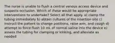 The nurse is unable to flush a central venous access device and suspects occlusion. Which of these would be appropriate interventions to undertake? Select all that apply. a) clamp the tubing immediately b) obtain cultures of the insertion site c) instruct the patient to change positions, raise arm, and cough d) attempt to force flush 10 mL of normal saline into the device e) assess the tubing for clamping or kinking, and alleviate as needed