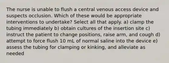 The nurse is unable to flush a central venous access device and suspects occlusion. Which of these would be appropriate interventions to undertake? Select all that apply. a) clamp the tubing immediately b) obtain cultures of the insertion site c) instruct the patient to change positions, raise arm, and cough d) attempt to force flush 10 mL of normal saline into the device e) assess the tubing for clamping or kinking, and alleviate as needed