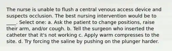 The nurse is unable to flush a central venous access device and suspects occlusion. The best nursing intervention would be to ____. Select one: a. Ask the patient to change positions, raise their arm, and/or cough. b. Tell the surgeon who inserted the catheter that it's not working c. Apply warm compresses to the site. d. Try forcing the saline by pushing on the plunger harder.