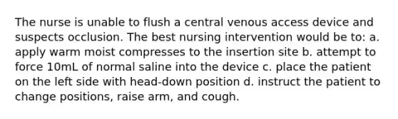 The nurse is unable to flush a central venous access device and suspects occlusion. The best nursing intervention would be to: a. apply warm moist compresses to the insertion site b. attempt to force 10mL of normal saline into the device c. place the patient on the left side with head-down position d. instruct the patient to change positions, raise arm, and cough.