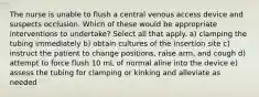 The nurse is unable to flush a central venous access device and suspects occlusion. Which of these would be appropriate interventions to undertake? Select all that apply. a) clamping the tubing immediately b) obtain cultures of the insertion site c) instruct the patient to change positions, raise arm, and cough d) attempt to force flush 10 mL of normal aline into the device e) assess the tubing for clamping or kinking and alleviate as needed