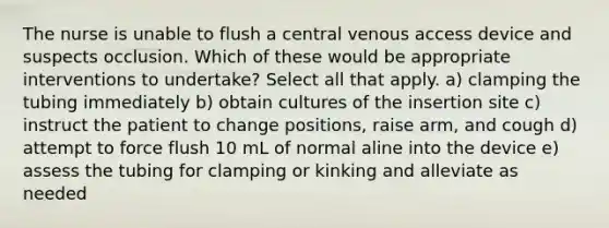 The nurse is unable to flush a central venous access device and suspects occlusion. Which of these would be appropriate interventions to undertake? Select all that apply. a) clamping the tubing immediately b) obtain cultures of the insertion site c) instruct the patient to change positions, raise arm, and cough d) attempt to force flush 10 mL of normal aline into the device e) assess the tubing for clamping or kinking and alleviate as needed