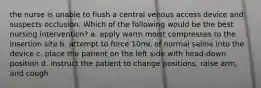 the nurse is unable to flush a central venous access device and suspects occlusion. Which of the following would be the best nursing intervention? a. apply warm moist compresses to the insertion site b. attempt to force 10mL of normal saline into the device c. place the patient on the left side with head-down position d. instruct the patient to change positions, raise arm, and cough