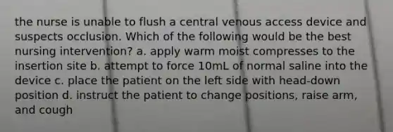 the nurse is unable to flush a central venous access device and suspects occlusion. Which of the following would be the best nursing intervention? a. apply warm moist compresses to the insertion site b. attempt to force 10mL of normal saline into the device c. place the patient on the left side with head-down position d. instruct the patient to change positions, raise arm, and cough