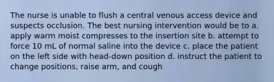 The nurse is unable to flush a central venous access device and suspects occlusion. The best nursing intervention would be to a. apply warm moist compresses to the insertion site b. attempt to force 10 mL of normal saline into the device c. place the patient on the left side with head-down position d. instruct the patient to change positions, raise arm, and cough