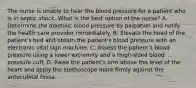 The nurse is unable to hear the blood pressure for a patient who is in septic shock. What is the best option of the nurse? A. Determine the diastolic blood pressure by palpation and notify the health care provider immediately. B. Elevate the head of the patient's bed and obtain the patient's blood pressure with an electronic vital sign machine. C. Assess the patient's blood pressure using a lower extremity and a thigh-sized blood pressure cuff. D. Raise the patient's arm above the level of the heart and apply the stethoscope more firmly against the antecubital fossa.