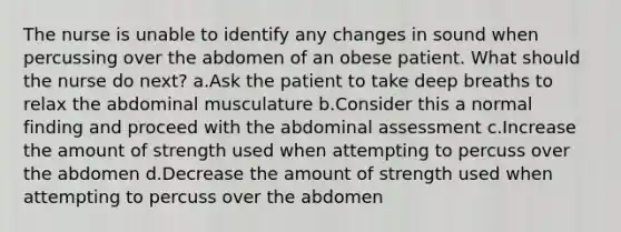 The nurse is unable to identify any changes in sound when percussing over the abdomen of an obese patient. What should the nurse do next? a.Ask the patient to take deep breaths to relax the abdominal musculature b.Consider this a normal finding and proceed with the abdominal assessment c.Increase the amount of strength used when attempting to percuss over the abdomen d.Decrease the amount of strength used when attempting to percuss over the abdomen