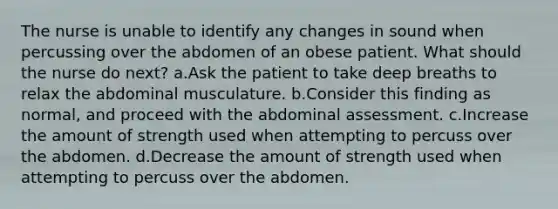 The nurse is unable to identify any changes in sound when percussing over the abdomen of an obese patient. What should the nurse do next? a.Ask the patient to take deep breaths to relax the abdominal musculature. b.Consider this finding as normal, and proceed with the abdominal assessment. c.Increase the amount of strength used when attempting to percuss over the abdomen. d.Decrease the amount of strength used when attempting to percuss over the abdomen.