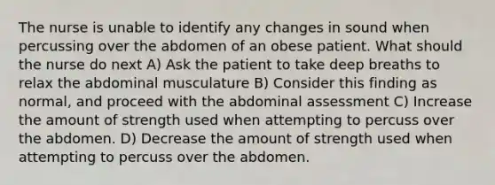 The nurse is unable to identify any changes in sound when percussing over the abdomen of an obese patient. What should the nurse do next A) Ask the patient to take deep breaths to relax the abdominal musculature B) Consider this finding as normal, and proceed with the abdominal assessment C) Increase the amount of strength used when attempting to percuss over the abdomen. D) Decrease the amount of strength used when attempting to percuss over the abdomen.